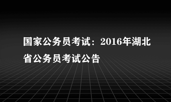 国家公务员考试：2016年湖北省公务员考试公告