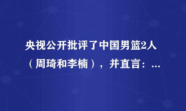 央视公开批评了中国男篮2人（周琦和李楠），并直言：和顶级球队差太多，你怎么看？