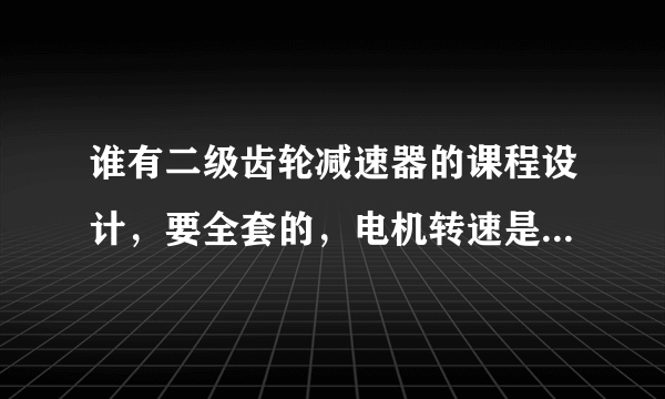 谁有二级齿轮减速器的课程设计，要全套的，电机转速是1500转的，帮帮忙啦，发我邮箱里 aoxueshihun@126.co