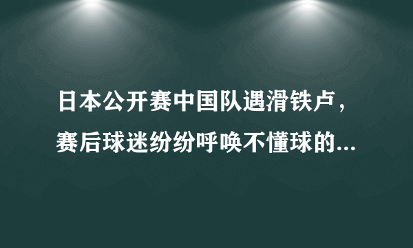 日本公开赛中国队遇滑铁卢，赛后球迷纷纷呼唤不懂球的胖子快回来，你怎么看？