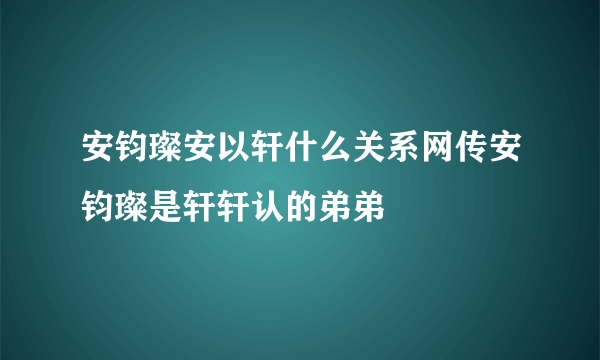 安钧璨安以轩什么关系网传安钧璨是轩轩认的弟弟