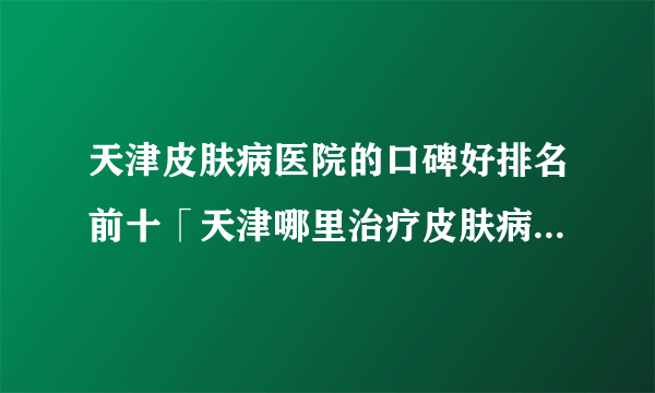 天津皮肤病医院的口碑好排名前十「天津哪里治疗皮肤病」公开实力排名榜单！