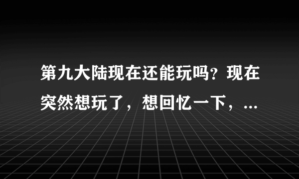 第九大陆现在还能玩吗？现在突然想玩了，想回忆一下，但是进官网下载不了，不知道能不能玩了