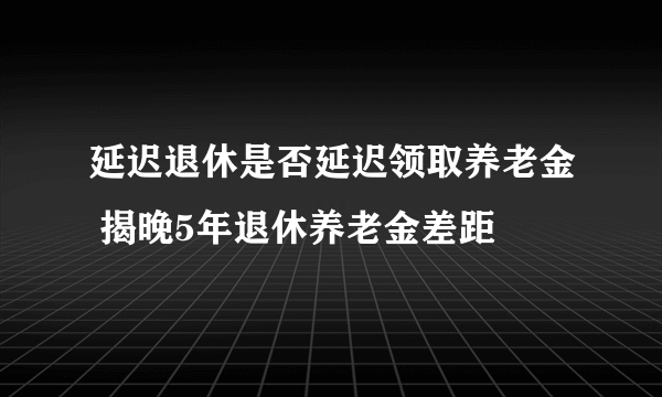 延迟退休是否延迟领取养老金 揭晚5年退休养老金差距