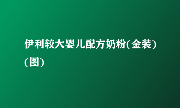 伊利较大婴儿配方奶粉(金装)(图)