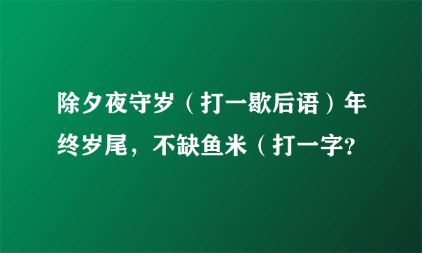 除夕夜守岁（打一歇后语）年终岁尾，不缺鱼米（打一字？