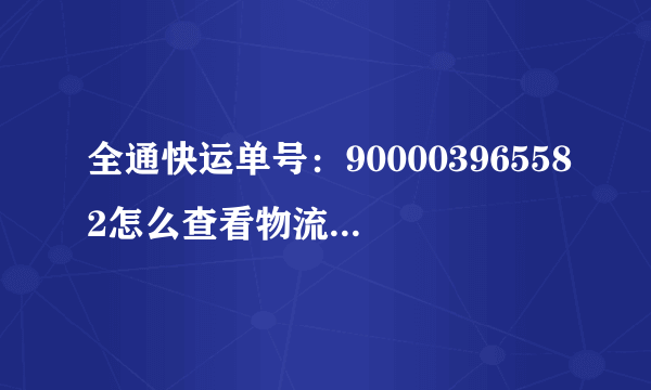 全通快运单号：900003965582怎么查看物流情况啊？到哪了？谢谢