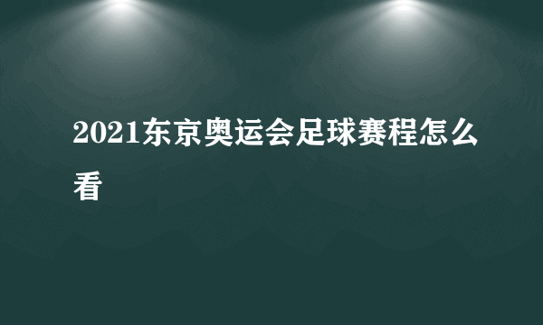 2021东京奥运会足球赛程怎么看