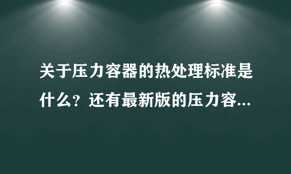 关于压力容器的热处理标准是什么？还有最新版的压力容器封头标准！！！谢谢