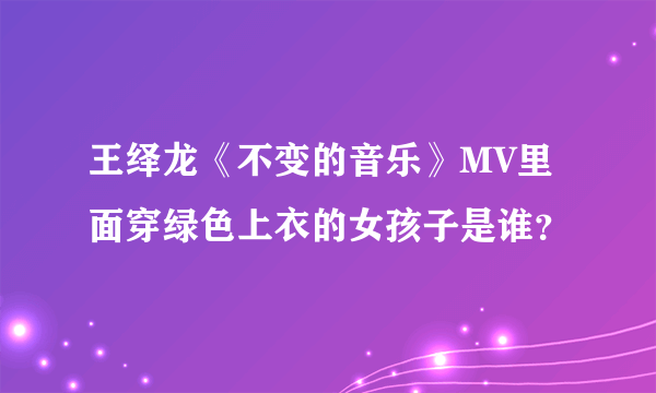 王绎龙《不变的音乐》MV里面穿绿色上衣的女孩子是谁？