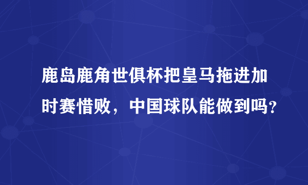 鹿岛鹿角世俱杯把皇马拖进加时赛惜败，中国球队能做到吗？