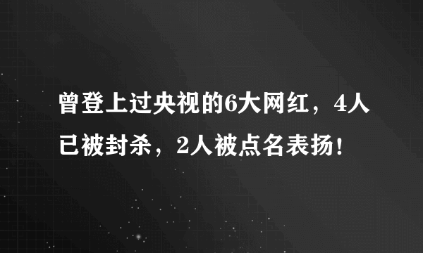 曾登上过央视的6大网红，4人已被封杀，2人被点名表扬！