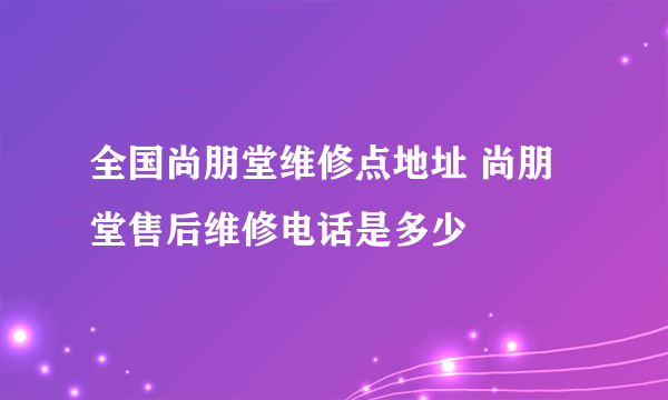 全国尚朋堂维修点地址 尚朋堂售后维修电话是多少