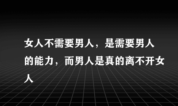 女人不需要男人，是需要男人的能力，而男人是真的离不开女人