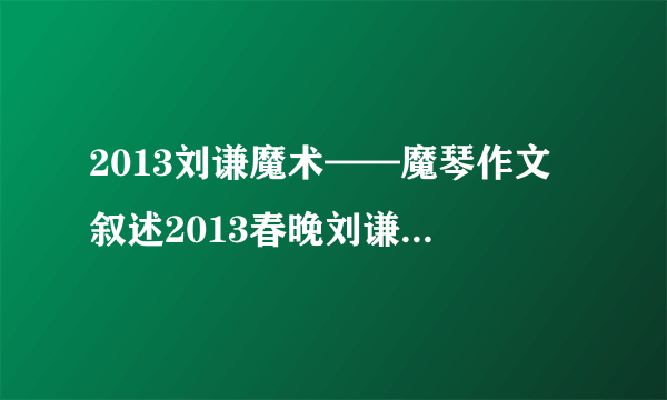 2013刘谦魔术——魔琴作文 叙述2013春晚刘谦的魔术,语言生动,神态和动作需描写,心里想法,魔术结束后的心情（不是揭秘,是描写表演过程!）我写作文,大概200~300字,文笔高点,至少要六年级以上的文笔!