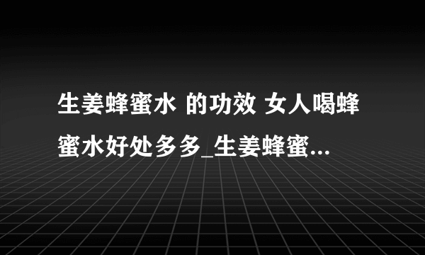 生姜蜂蜜水 的功效 女人喝蜂蜜水好处多多_生姜蜂蜜水之功效_清晨空腹蜂蜜水喝不得