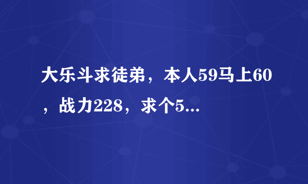 大乐斗求徒弟，本人59马上60，战力228，求个55以上的徒弟，帮刷邀请qq386041994加请备注