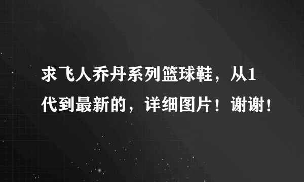 求飞人乔丹系列篮球鞋，从1代到最新的，详细图片！谢谢！