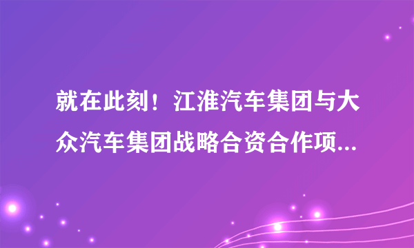 就在此刻！江淮汽车集团与大众汽车集团战略合资合作项目正式启动