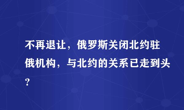 不再退让，俄罗斯关闭北约驻俄机构，与北约的关系已走到头？