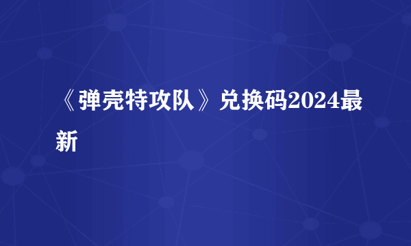 《弹壳特攻队》兑换码2024最新