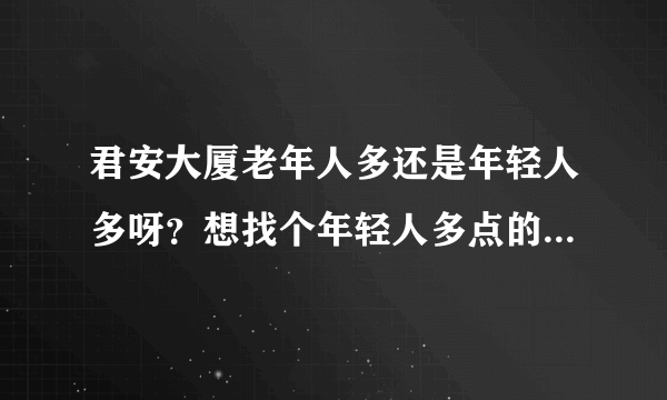 君安大厦老年人多还是年轻人多呀？想找个年轻人多点的小区住，不知道这个小区合适不？