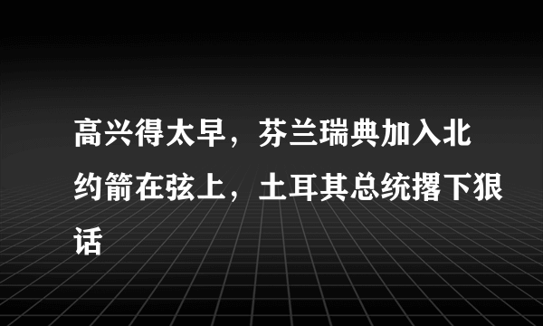 高兴得太早，芬兰瑞典加入北约箭在弦上，土耳其总统撂下狠话