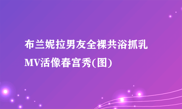 布兰妮拉男友全裸共浴抓乳  MV活像春宫秀(图)