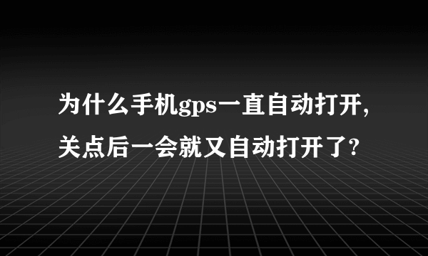 为什么手机gps一直自动打开,关点后一会就又自动打开了?