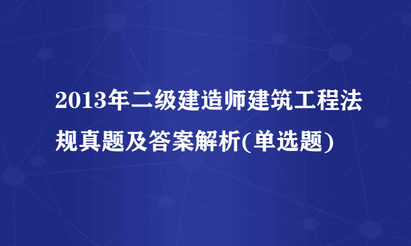 2013年二级建造师建筑工程法规真题及答案解析(单选题)