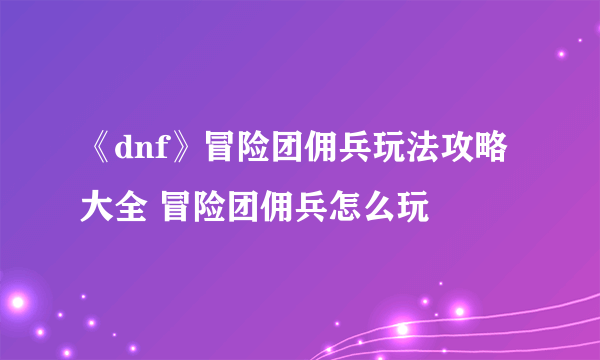 《dnf》冒险团佣兵玩法攻略大全 冒险团佣兵怎么玩