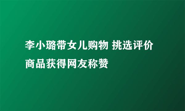 李小璐带女儿购物 挑选评价商品获得网友称赞