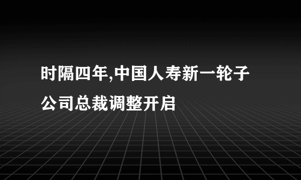 时隔四年,中国人寿新一轮子公司总裁调整开启