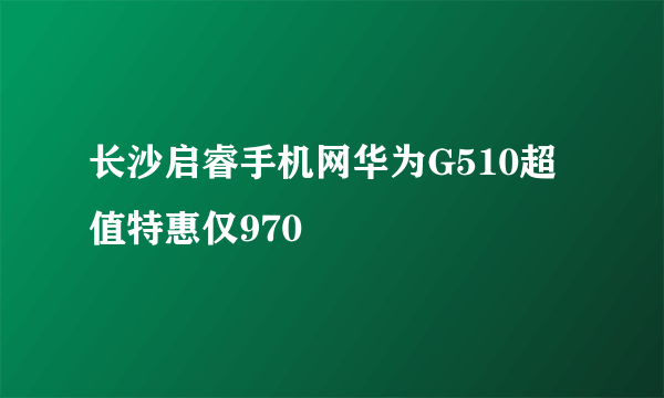 长沙启睿手机网华为G510超值特惠仅970