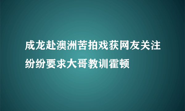 成龙赴澳洲苦拍戏获网友关注纷纷要求大哥教训霍顿