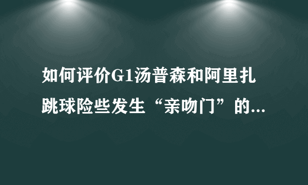 如何评价G1汤普森和阿里扎跳球险些发生“亲吻门”的搞笑一幕？