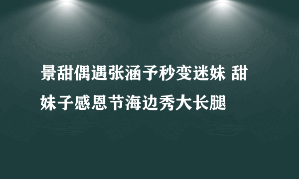 景甜偶遇张涵予秒变迷妹 甜妹子感恩节海边秀大长腿