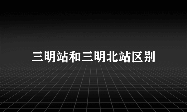 三明站和三明北站区别