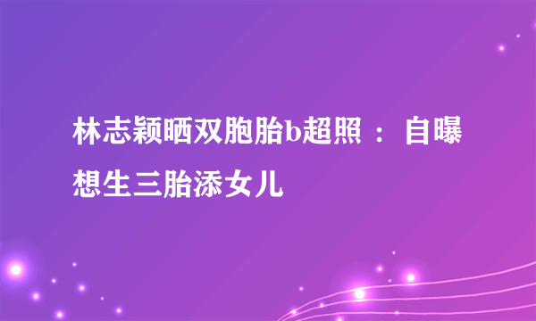 林志颖晒双胞胎b超照 ：自曝想生三胎添女儿