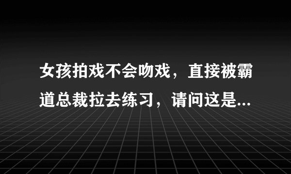 女孩拍戏不会吻戏，直接被霸道总裁拉去练习，请问这是什么电视剧