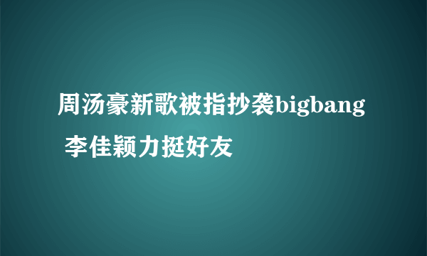 周汤豪新歌被指抄袭bigbang  李佳颖力挺好友