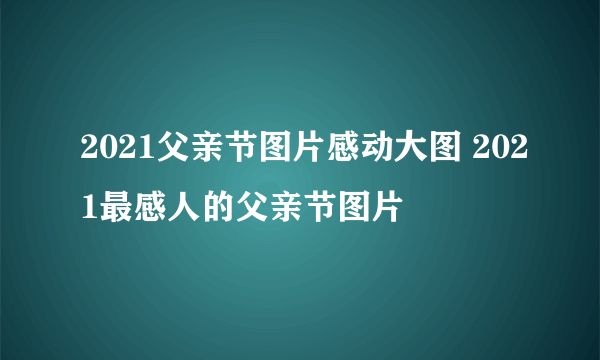 2021父亲节图片感动大图 2021最感人的父亲节图片