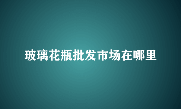 玻璃花瓶批发市场在哪里