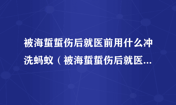 被海蜇蜇伤后就医前用什么冲洗蚂蚁（被海蜇蜇伤后就医前用什么冲洗）