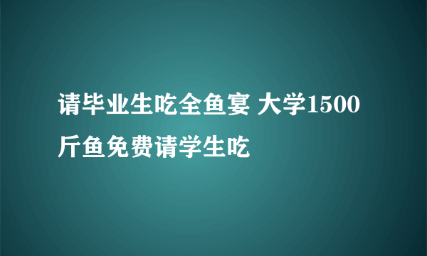 请毕业生吃全鱼宴 大学1500斤鱼免费请学生吃