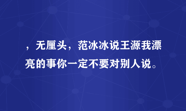 ，无厘头，范冰冰说王源我漂亮的事你一定不要对别人说。