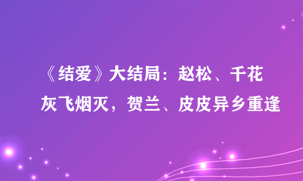 《结爱》大结局：赵松、千花灰飞烟灭，贺兰、皮皮异乡重逢