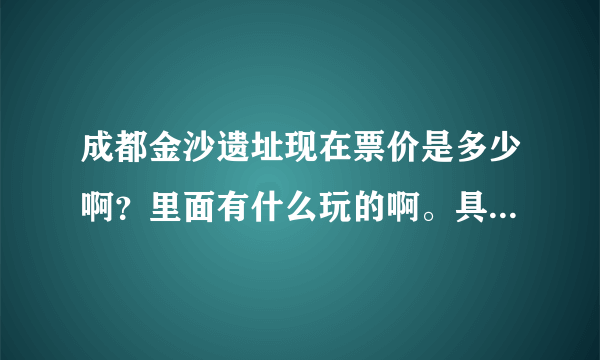 成都金沙遗址现在票价是多少啊？里面有什么玩的啊。具体点。，谢谢