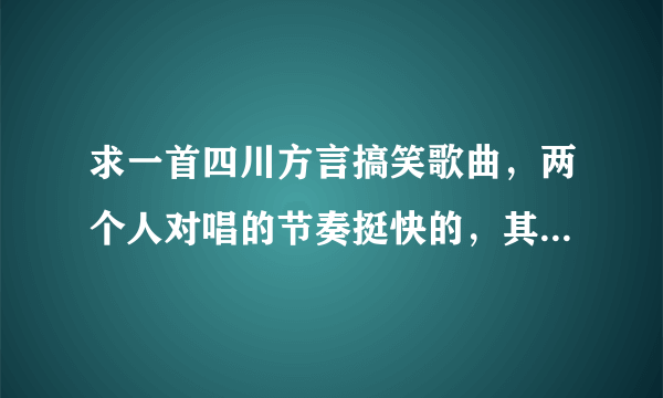 求一首四川方言搞笑歌曲，两个人对唱的节奏挺快的，其中有一句歌词是描述缺钱的。有人知道么？