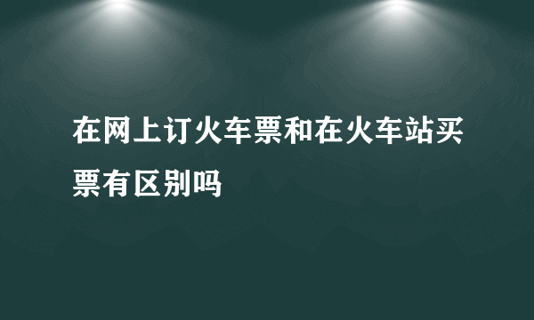 在网上订火车票和在火车站买票有区别吗